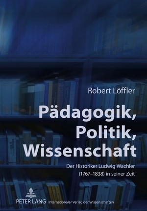 ISBN 9783631613986: Pädagogik, Politik, Wissenschaft - Der Historiker Ludwig Wachler (1767-1838) in seiner Zeit